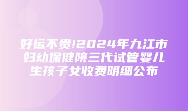 好运不贵!2024年九江市妇幼保健院三代试管婴儿生孩子女收费明细公布