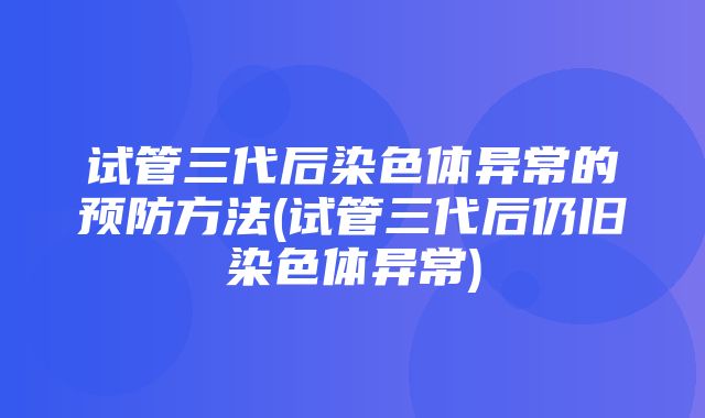 试管三代后染色体异常的预防方法(试管三代后仍旧染色体异常)