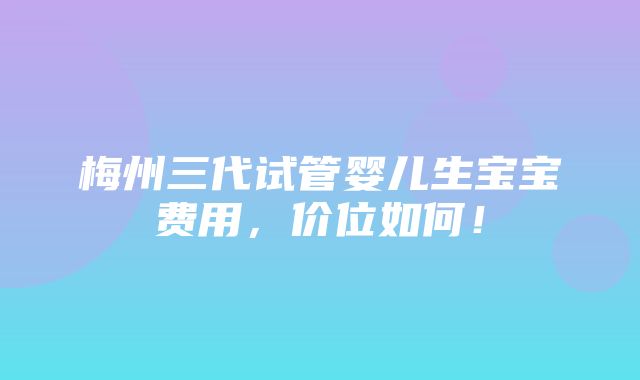 梅州三代试管婴儿生宝宝费用，价位如何！