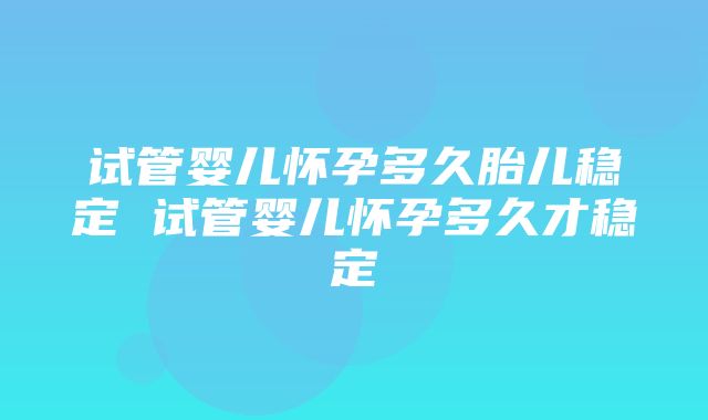 试管婴儿怀孕多久胎儿稳定 试管婴儿怀孕多久才稳定