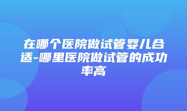 在哪个医院做试管婴儿合适-哪里医院做试管的成功率高