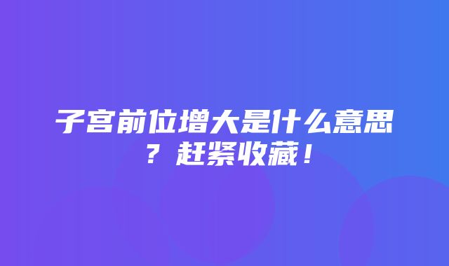 子宫前位增大是什么意思？赶紧收藏！