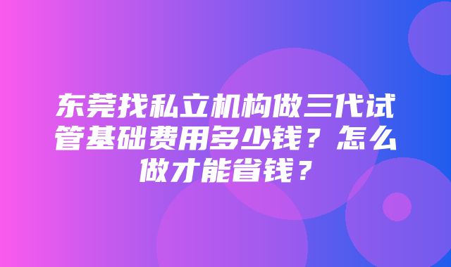 东莞找私立机构做三代试管基础费用多少钱？怎么做才能省钱？