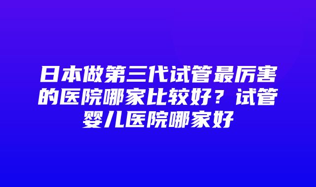 日本做第三代试管最厉害的医院哪家比较好？试管婴儿医院哪家好