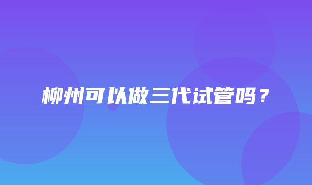 柳州可以做三代试管吗？