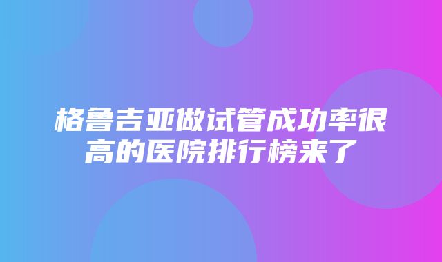 格鲁吉亚做试管成功率很高的医院排行榜来了