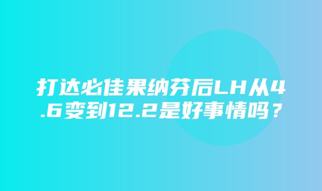 打达必佳果纳芬后LH从4.6变到12.2是好事情吗？