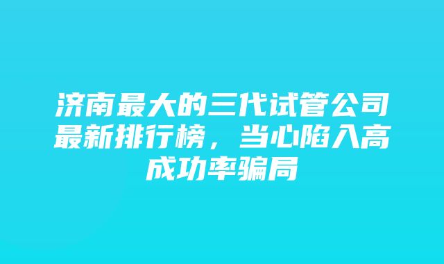 济南最大的三代试管公司最新排行榜，当心陷入高成功率骗局