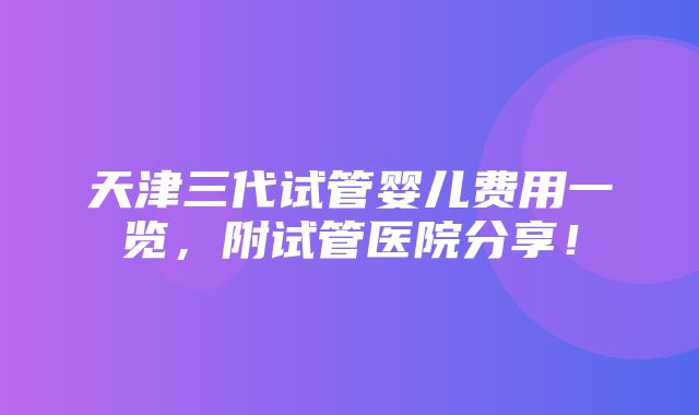 天津三代试管婴儿费用一览，附试管医院分享！