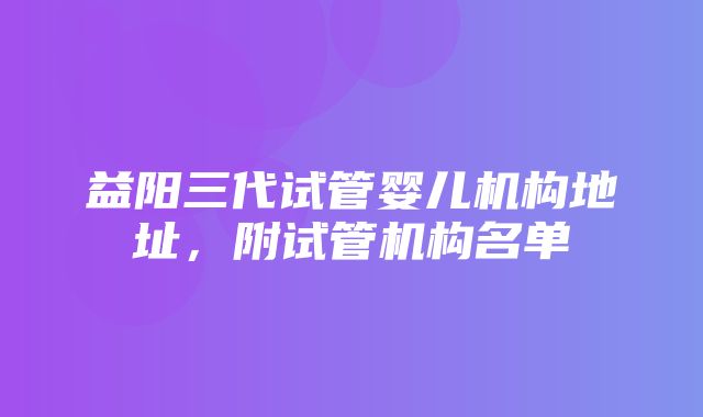 益阳三代试管婴儿机构地址，附试管机构名单