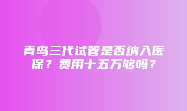 青岛三代试管是否纳入医保？费用十五万够吗？