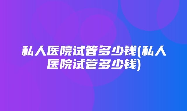 私人医院试管多少钱(私人医院试管多少钱)