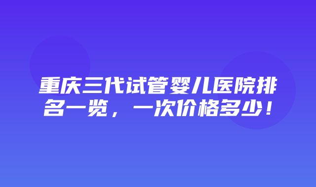 重庆三代试管婴儿医院排名一览，一次价格多少！