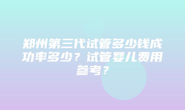 郑州第三代试管多少钱成功率多少？试管婴儿费用参考？