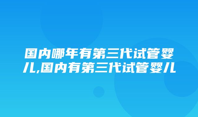 国内哪年有第三代试管婴儿,国内有第三代试管婴儿