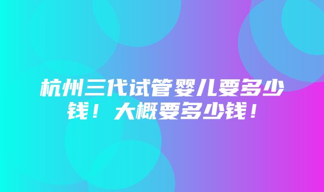 杭州三代试管婴儿要多少钱！大概要多少钱！