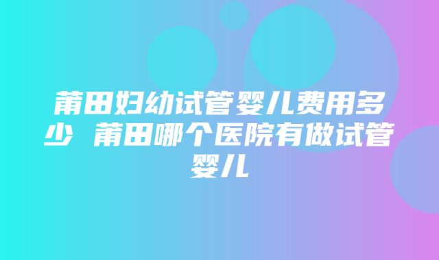 莆田妇幼试管婴儿费用多少 莆田哪个医院有做试管婴儿