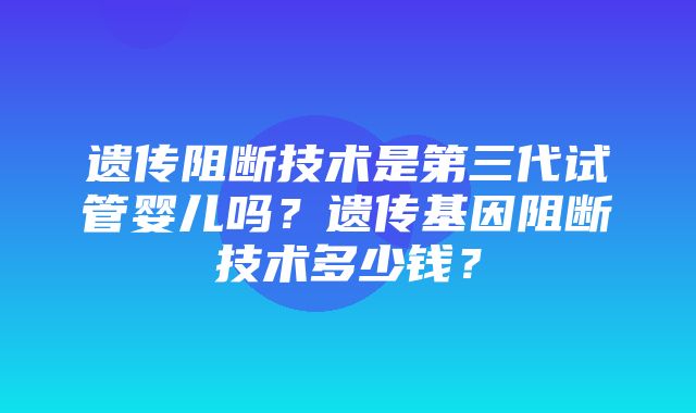 遗传阻断技术是第三代试管婴儿吗？遗传基因阻断技术多少钱？