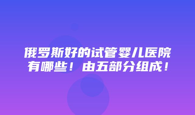 俄罗斯好的试管婴儿医院有哪些！由五部分组成！