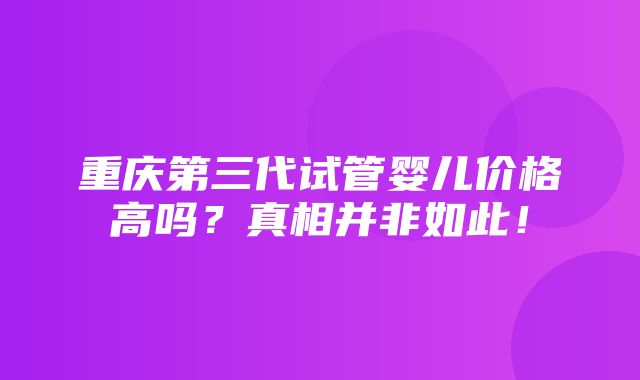 重庆第三代试管婴儿价格高吗？真相并非如此！