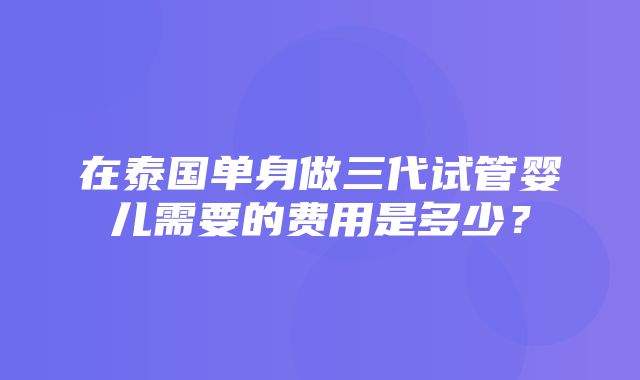 在泰国单身做三代试管婴儿需要的费用是多少？