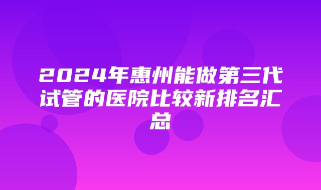 2024年惠州能做第三代试管的医院比较新排名汇总