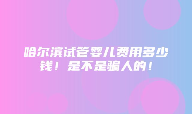 哈尔滨试管婴儿费用多少钱！是不是骗人的！