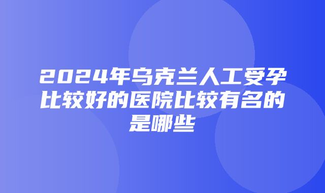 2024年乌克兰人工受孕比较好的医院比较有名的是哪些