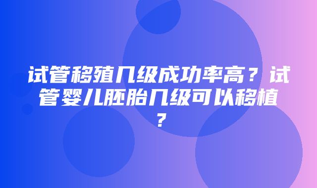 试管移殖几级成功率高？试管婴儿胚胎几级可以移植？