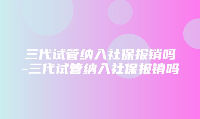 三代试管纳入社保报销吗-三代试管纳入社保报销吗