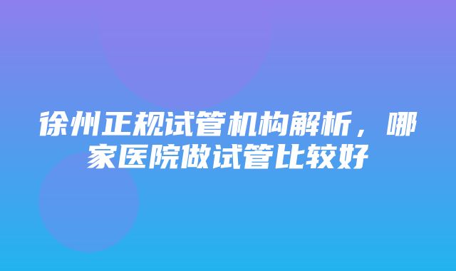 徐州正规试管机构解析，哪家医院做试管比较好