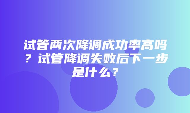 试管两次降调成功率高吗？试管降调失败后下一步是什么？