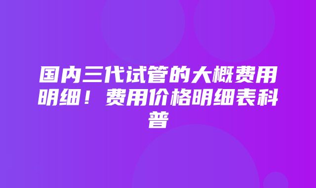 国内三代试管的大概费用明细！费用价格明细表科普