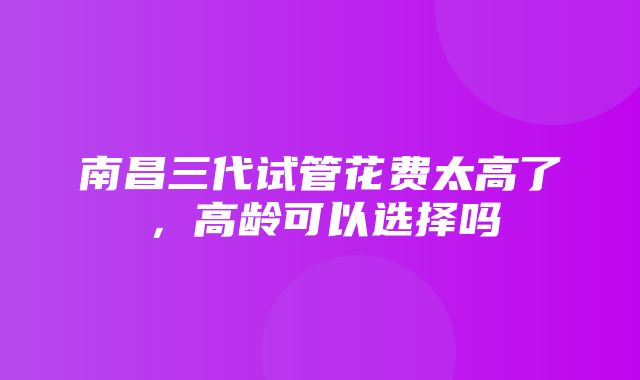 南昌三代试管花费太高了，高龄可以选择吗