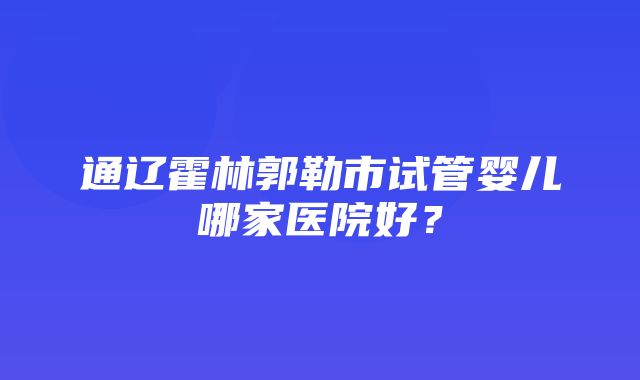 通辽霍林郭勒市试管婴儿哪家医院好？