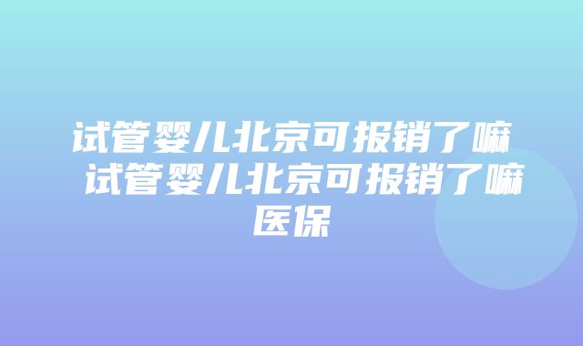 试管婴儿北京可报销了嘛 试管婴儿北京可报销了嘛医保