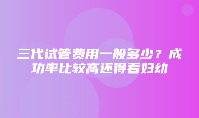 三代试管费用一般多少？成功率比较高还得看妇幼