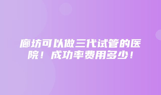 廊坊可以做三代试管的医院！成功率费用多少！