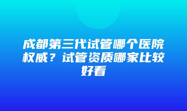 成都第三代试管哪个医院权威？试管资质哪家比较好看