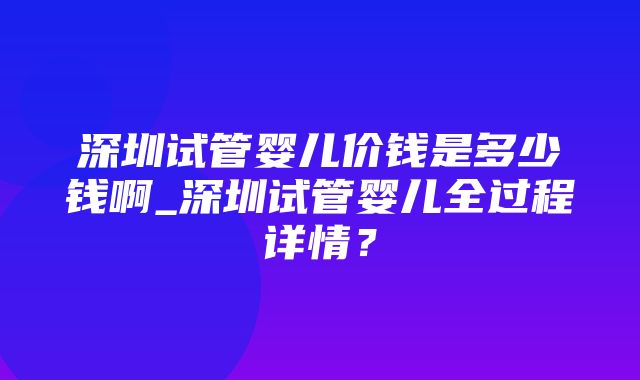 深圳试管婴儿价钱是多少钱啊_深圳试管婴儿全过程详情？