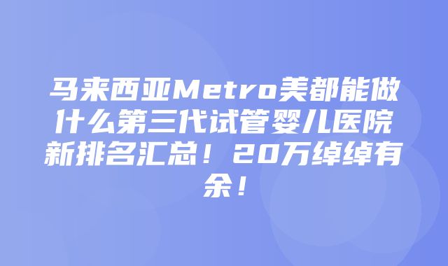 马来西亚Metro美都能做什么第三代试管婴儿医院新排名汇总！20万绰绰有余！