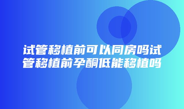 试管移植前可以同房吗试管移植前孕酮低能移植吗