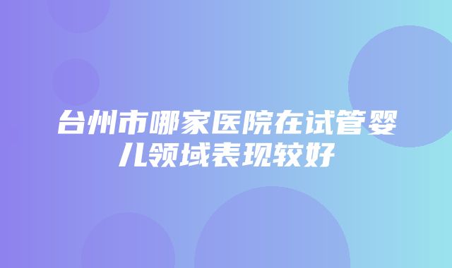 台州市哪家医院在试管婴儿领域表现较好