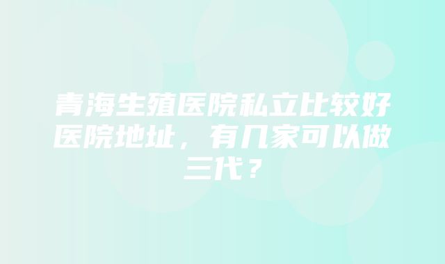 青海生殖医院私立比较好医院地址，有几家可以做三代？