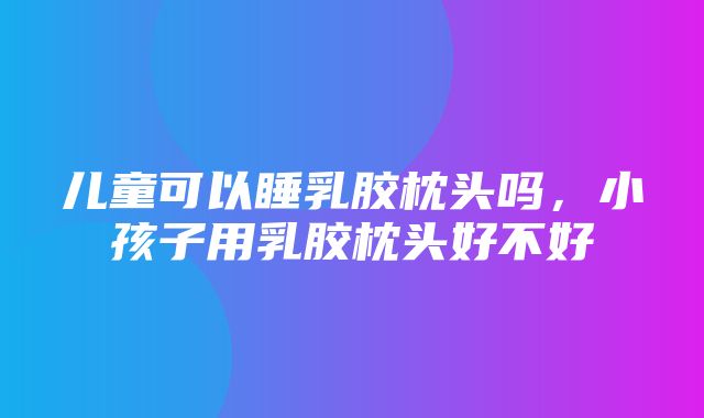 儿童可以睡乳胶枕头吗，小孩子用乳胶枕头好不好