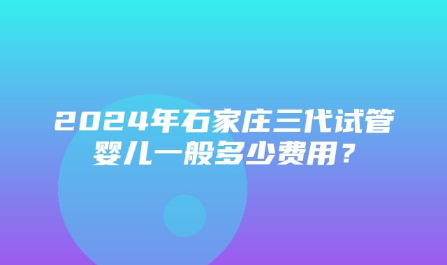 2024年石家庄三代试管婴儿一般多少费用？