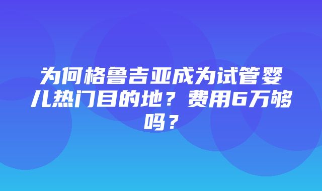 为何格鲁吉亚成为试管婴儿热门目的地？费用6万够吗？