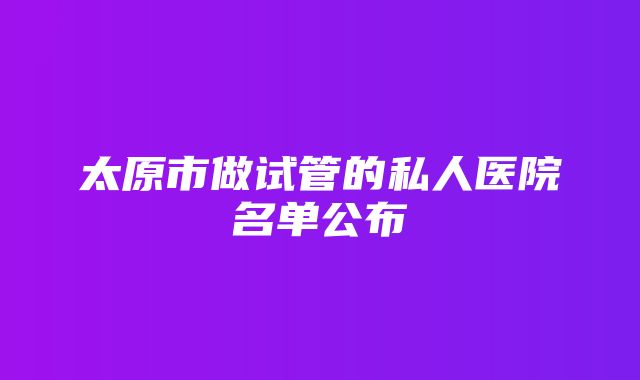 太原市做试管的私人医院名单公布