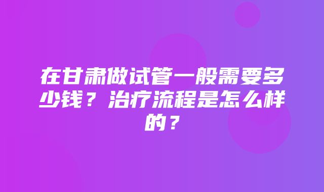 在甘肃做试管一般需要多少钱？治疗流程是怎么样的？