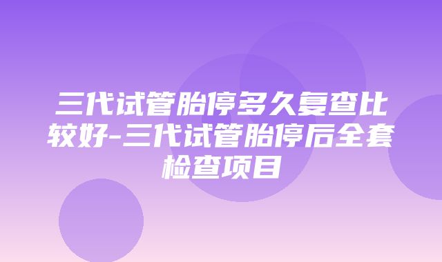 三代试管胎停多久复查比较好-三代试管胎停后全套检查项目